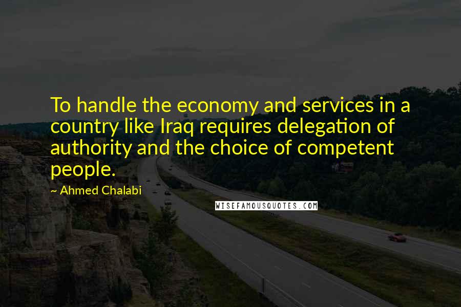 Ahmed Chalabi Quotes: To handle the economy and services in a country like Iraq requires delegation of authority and the choice of competent people.