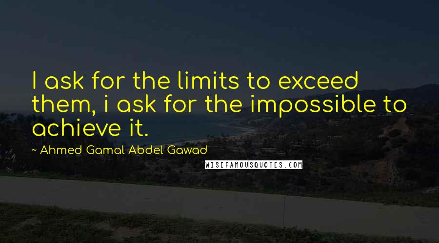 Ahmed Gamal Abdel Gawad Quotes: I ask for the limits to exceed them, i ask for the impossible to achieve it.