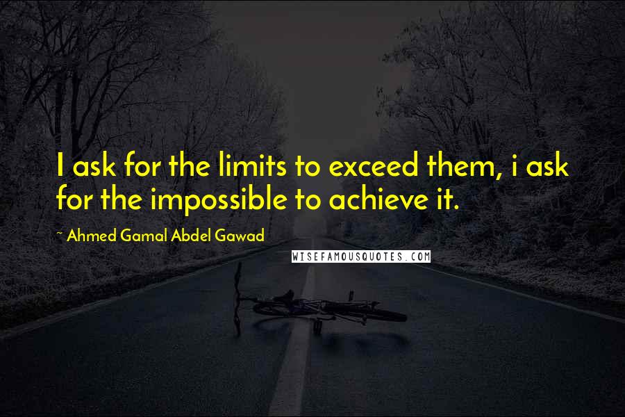 Ahmed Gamal Abdel Gawad Quotes: I ask for the limits to exceed them, i ask for the impossible to achieve it.