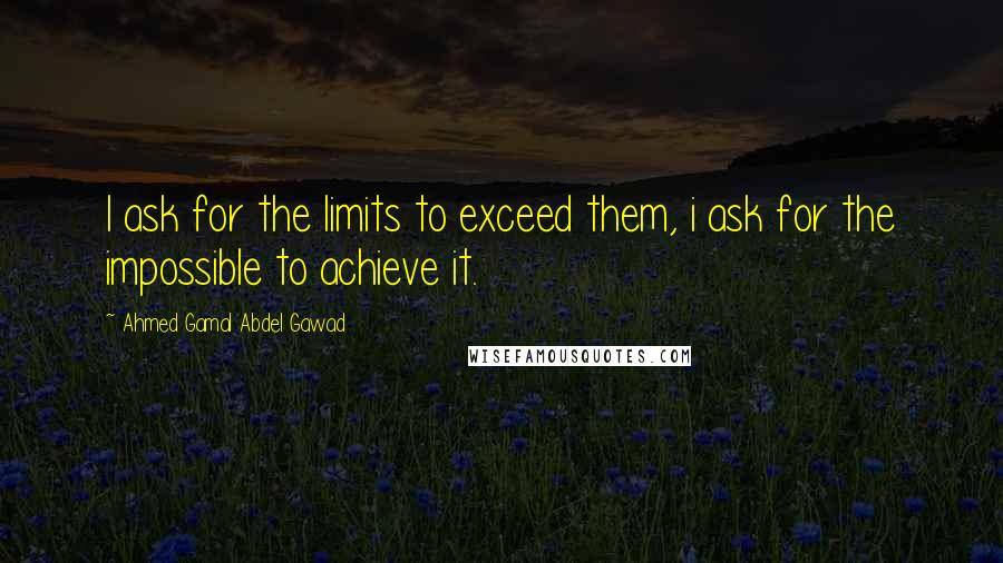 Ahmed Gamal Abdel Gawad Quotes: I ask for the limits to exceed them, i ask for the impossible to achieve it.