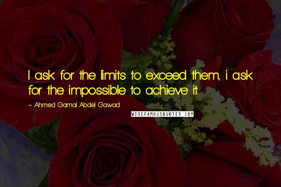 Ahmed Gamal Abdel Gawad Quotes: I ask for the limits to exceed them, i ask for the impossible to achieve it.