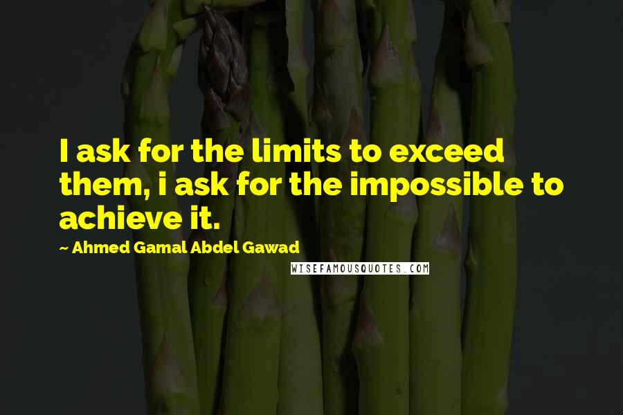 Ahmed Gamal Abdel Gawad Quotes: I ask for the limits to exceed them, i ask for the impossible to achieve it.