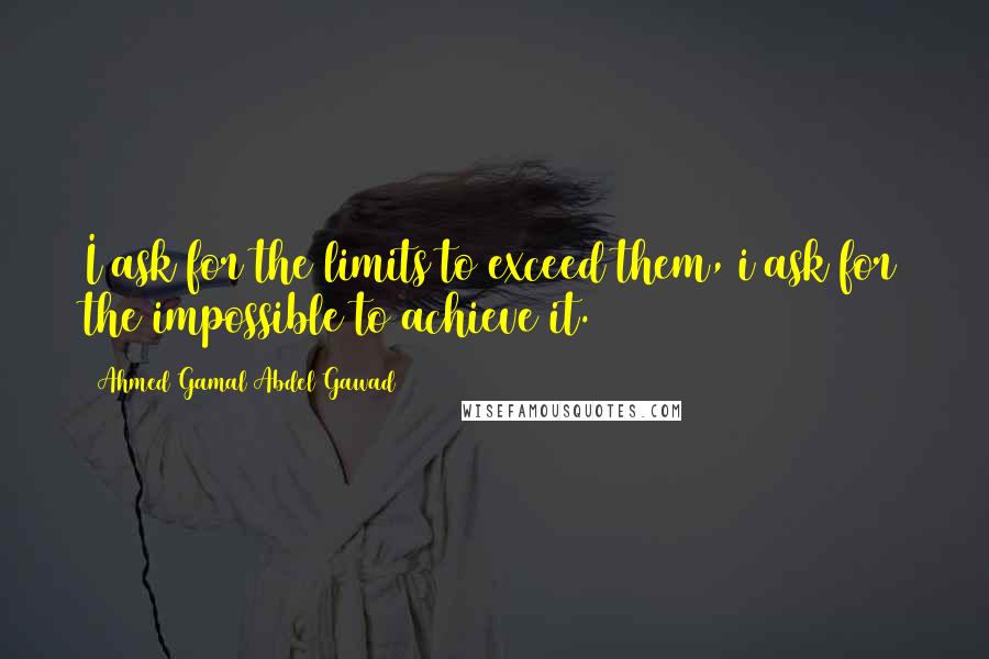 Ahmed Gamal Abdel Gawad Quotes: I ask for the limits to exceed them, i ask for the impossible to achieve it.