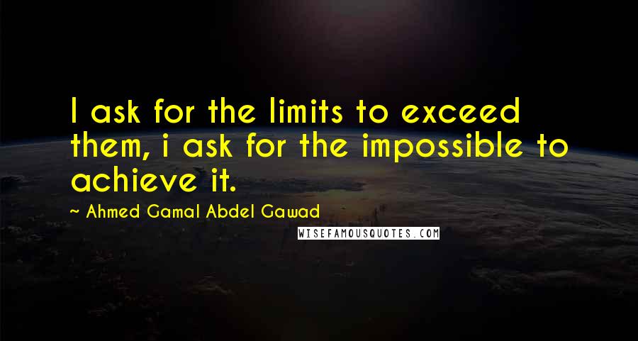 Ahmed Gamal Abdel Gawad Quotes: I ask for the limits to exceed them, i ask for the impossible to achieve it.