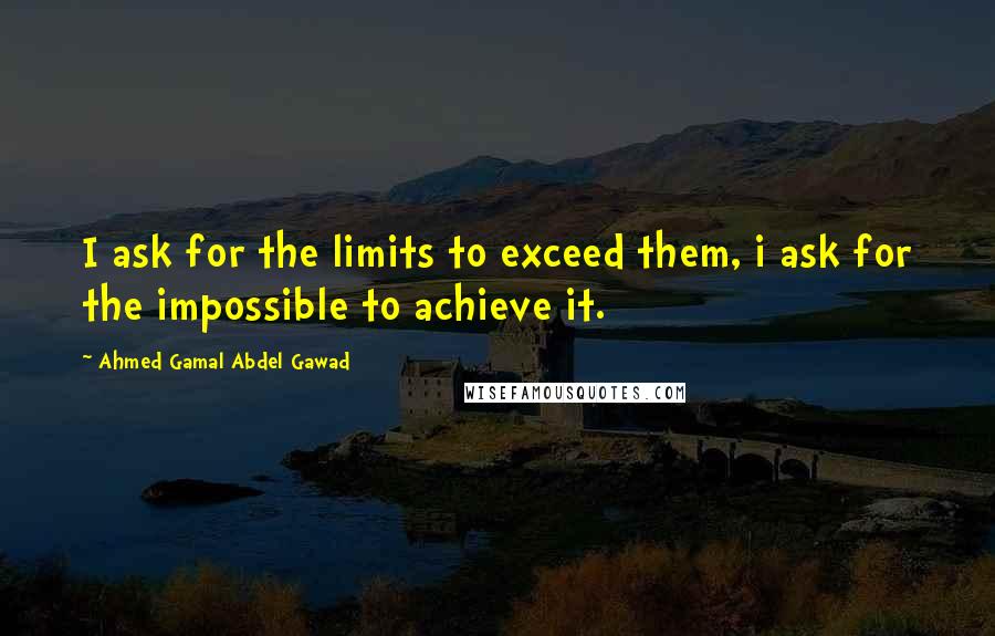 Ahmed Gamal Abdel Gawad Quotes: I ask for the limits to exceed them, i ask for the impossible to achieve it.