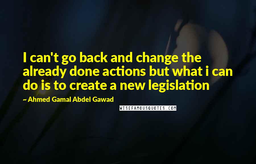 Ahmed Gamal Abdel Gawad Quotes: I can't go back and change the already done actions but what i can do is to create a new legislation