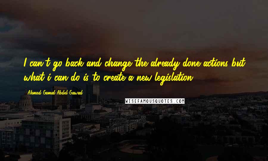 Ahmed Gamal Abdel Gawad Quotes: I can't go back and change the already done actions but what i can do is to create a new legislation