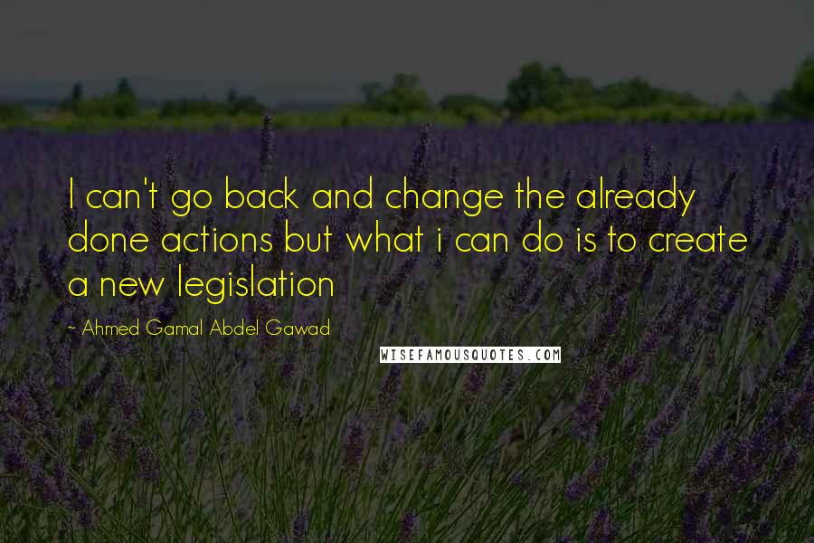 Ahmed Gamal Abdel Gawad Quotes: I can't go back and change the already done actions but what i can do is to create a new legislation
