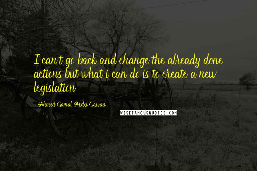 Ahmed Gamal Abdel Gawad Quotes: I can't go back and change the already done actions but what i can do is to create a new legislation