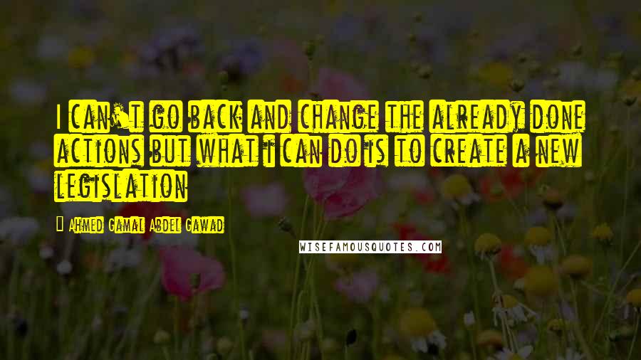 Ahmed Gamal Abdel Gawad Quotes: I can't go back and change the already done actions but what i can do is to create a new legislation