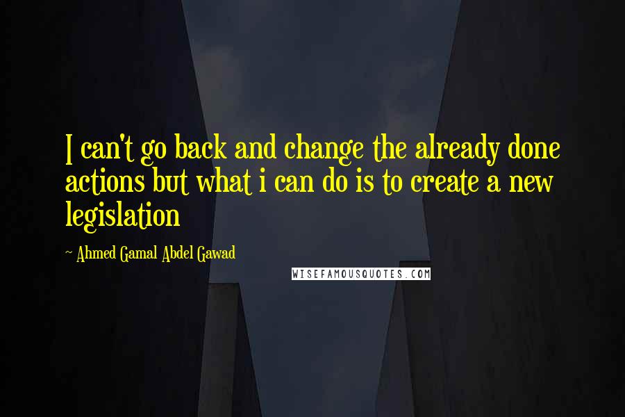 Ahmed Gamal Abdel Gawad Quotes: I can't go back and change the already done actions but what i can do is to create a new legislation