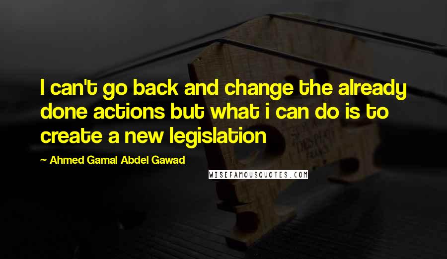 Ahmed Gamal Abdel Gawad Quotes: I can't go back and change the already done actions but what i can do is to create a new legislation