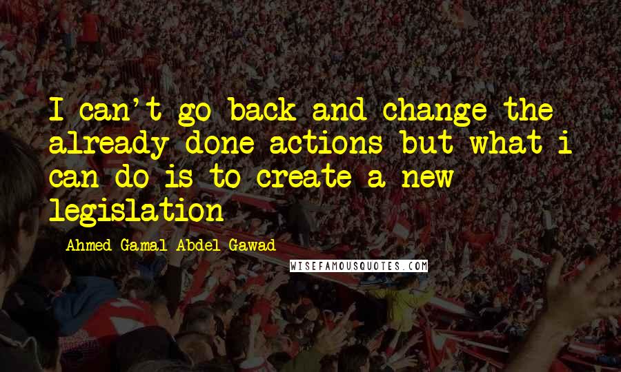 Ahmed Gamal Abdel Gawad Quotes: I can't go back and change the already done actions but what i can do is to create a new legislation