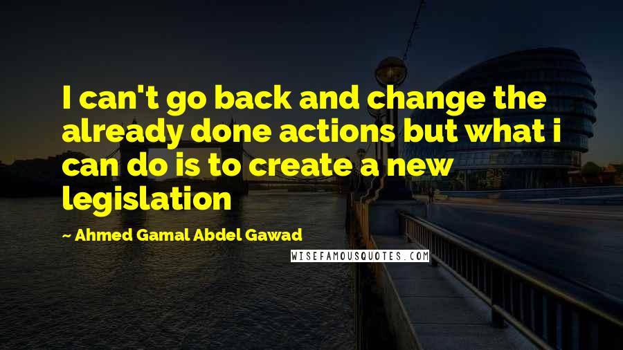 Ahmed Gamal Abdel Gawad Quotes: I can't go back and change the already done actions but what i can do is to create a new legislation