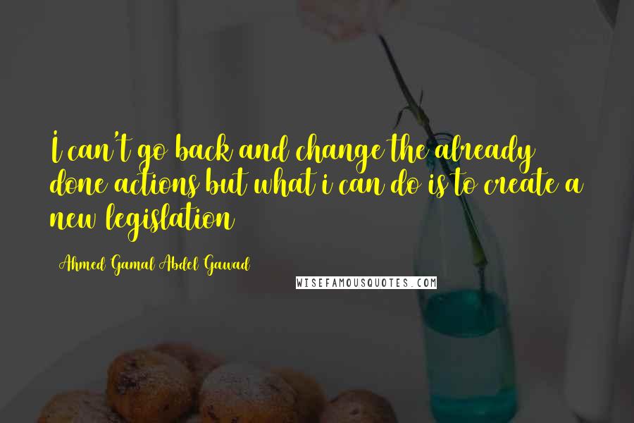 Ahmed Gamal Abdel Gawad Quotes: I can't go back and change the already done actions but what i can do is to create a new legislation