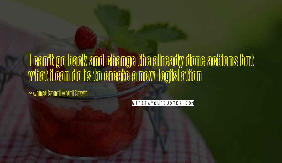 Ahmed Gamal Abdel Gawad Quotes: I can't go back and change the already done actions but what i can do is to create a new legislation