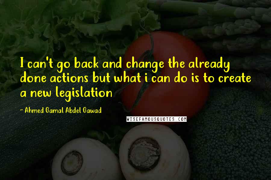 Ahmed Gamal Abdel Gawad Quotes: I can't go back and change the already done actions but what i can do is to create a new legislation