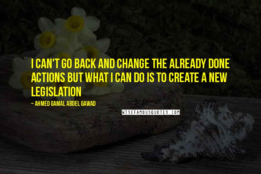 Ahmed Gamal Abdel Gawad Quotes: I can't go back and change the already done actions but what i can do is to create a new legislation