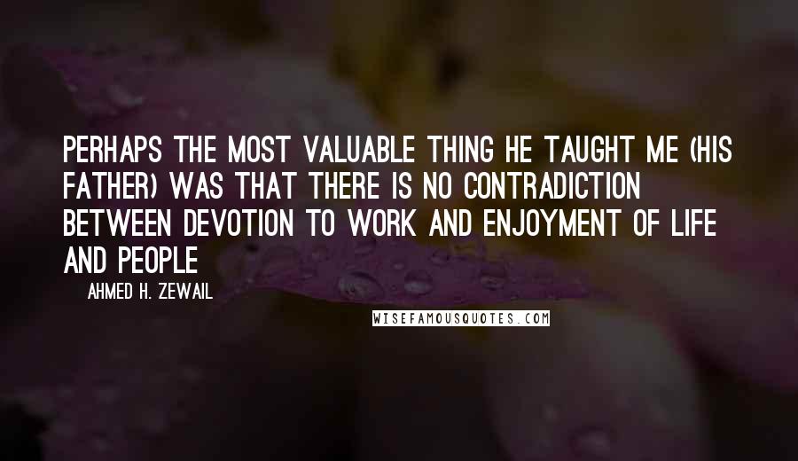 Ahmed H. Zewail Quotes: Perhaps the most valuable thing he taught me (his father) was that there is no contradiction between devotion to work and enjoyment of life and people