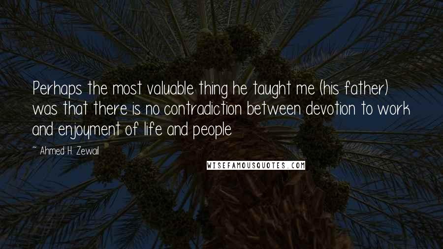 Ahmed H. Zewail Quotes: Perhaps the most valuable thing he taught me (his father) was that there is no contradiction between devotion to work and enjoyment of life and people