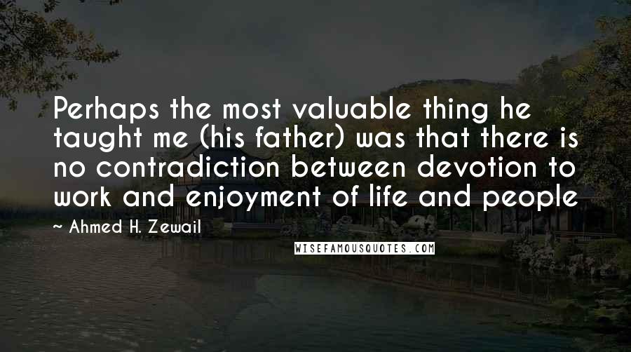 Ahmed H. Zewail Quotes: Perhaps the most valuable thing he taught me (his father) was that there is no contradiction between devotion to work and enjoyment of life and people