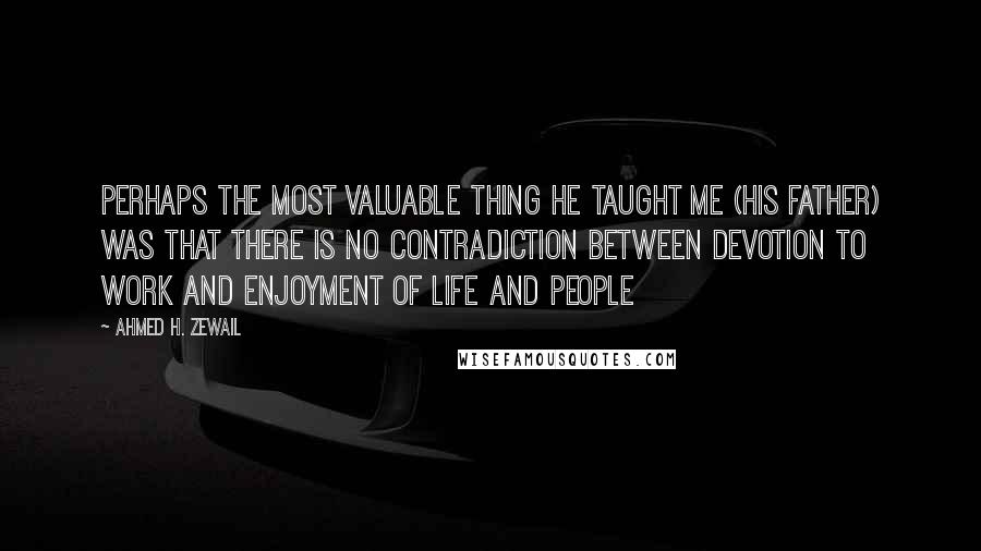 Ahmed H. Zewail Quotes: Perhaps the most valuable thing he taught me (his father) was that there is no contradiction between devotion to work and enjoyment of life and people