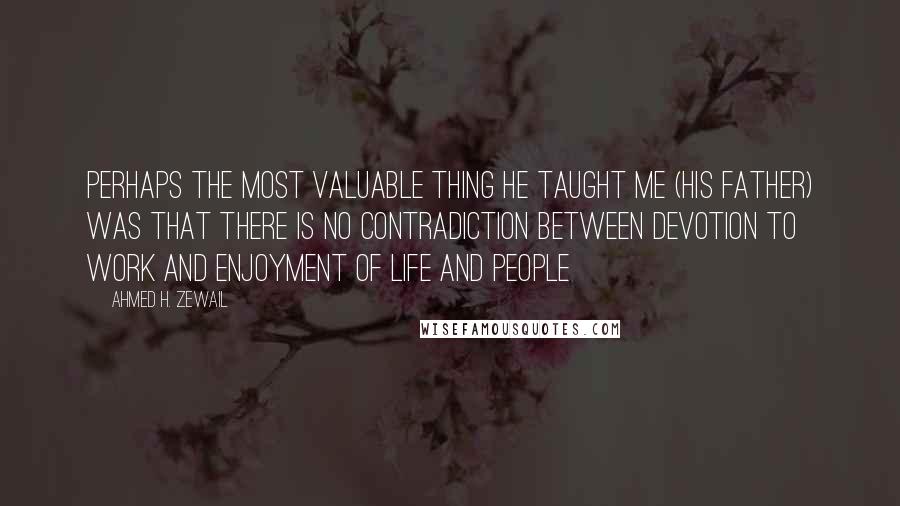 Ahmed H. Zewail Quotes: Perhaps the most valuable thing he taught me (his father) was that there is no contradiction between devotion to work and enjoyment of life and people