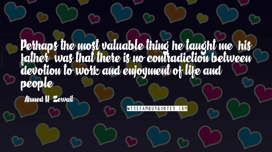 Ahmed H. Zewail Quotes: Perhaps the most valuable thing he taught me (his father) was that there is no contradiction between devotion to work and enjoyment of life and people