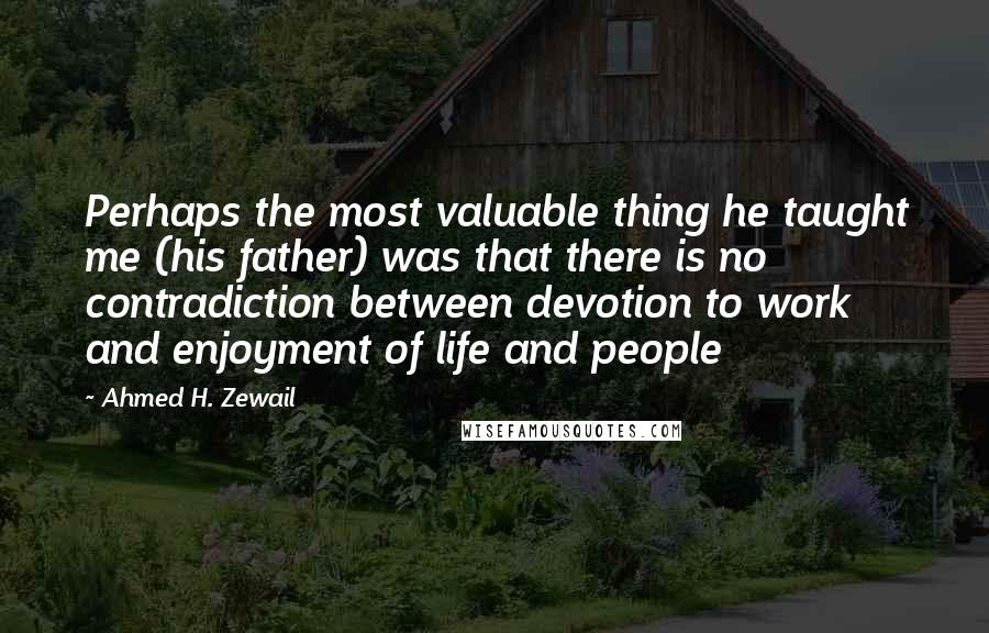 Ahmed H. Zewail Quotes: Perhaps the most valuable thing he taught me (his father) was that there is no contradiction between devotion to work and enjoyment of life and people