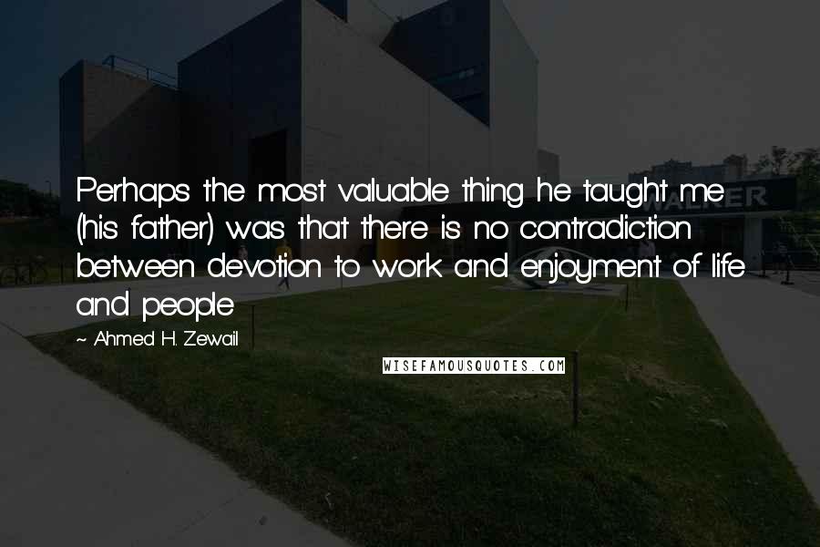 Ahmed H. Zewail Quotes: Perhaps the most valuable thing he taught me (his father) was that there is no contradiction between devotion to work and enjoyment of life and people