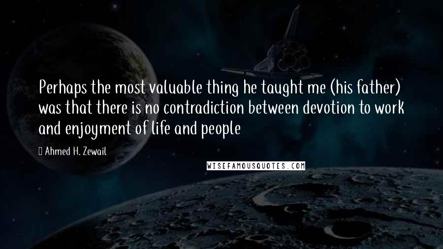 Ahmed H. Zewail Quotes: Perhaps the most valuable thing he taught me (his father) was that there is no contradiction between devotion to work and enjoyment of life and people