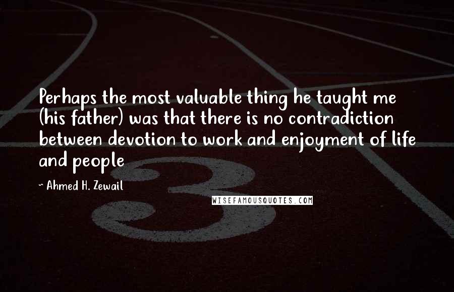 Ahmed H. Zewail Quotes: Perhaps the most valuable thing he taught me (his father) was that there is no contradiction between devotion to work and enjoyment of life and people