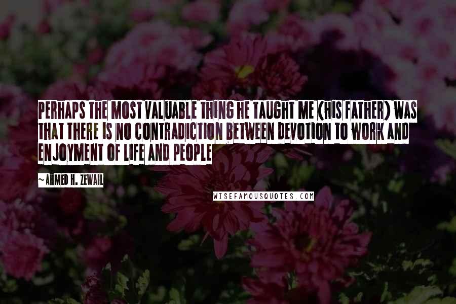 Ahmed H. Zewail Quotes: Perhaps the most valuable thing he taught me (his father) was that there is no contradiction between devotion to work and enjoyment of life and people