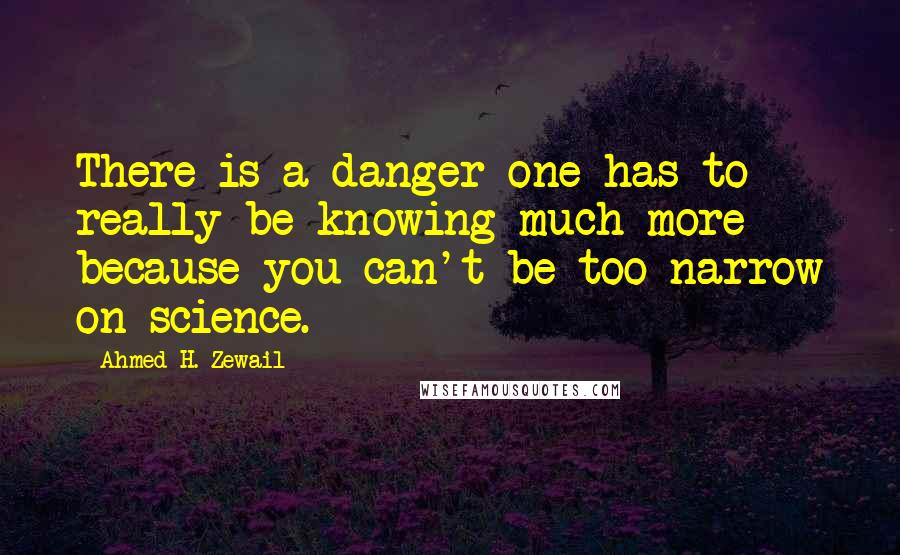 Ahmed H. Zewail Quotes: There is a danger one has to really be knowing much more because you can't be too narrow on science.
