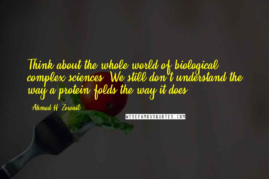 Ahmed H. Zewail Quotes: Think about the whole world of biological complex sciences. We still don't understand the way a protein folds the way it does.