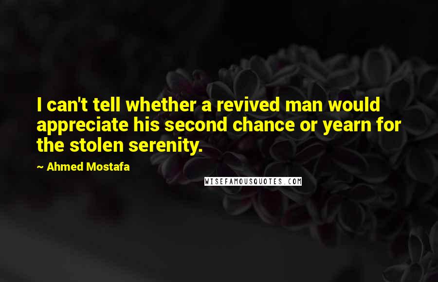 Ahmed Mostafa Quotes: I can't tell whether a revived man would appreciate his second chance or yearn for the stolen serenity.