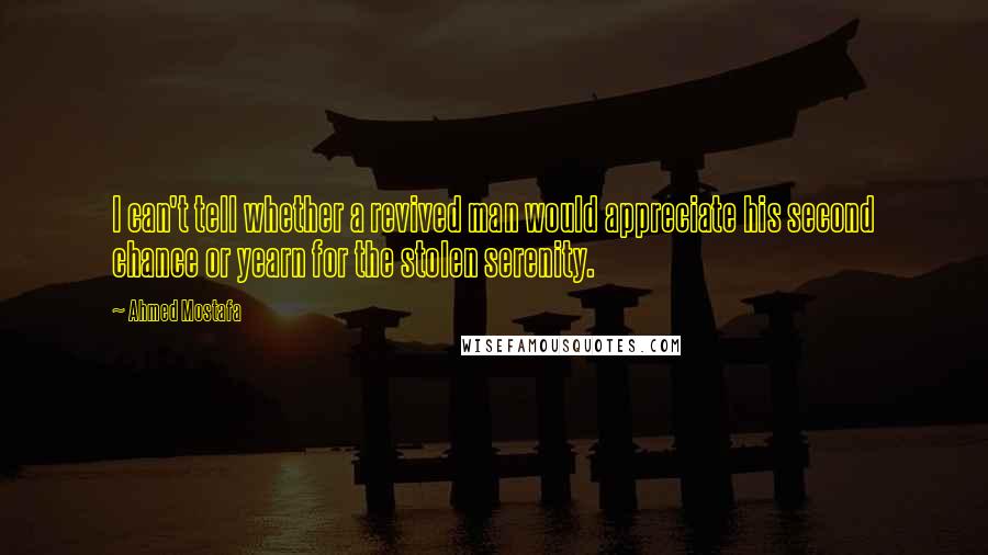 Ahmed Mostafa Quotes: I can't tell whether a revived man would appreciate his second chance or yearn for the stolen serenity.