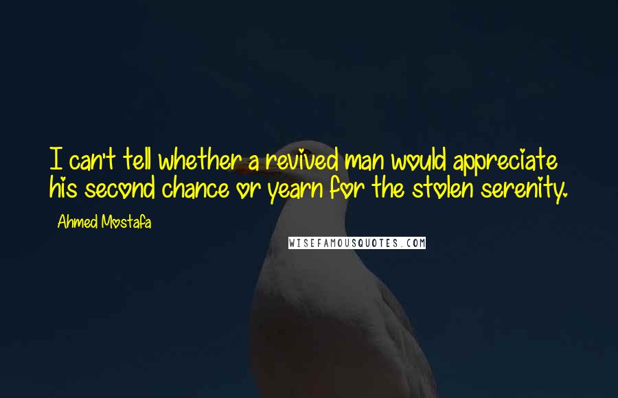 Ahmed Mostafa Quotes: I can't tell whether a revived man would appreciate his second chance or yearn for the stolen serenity.