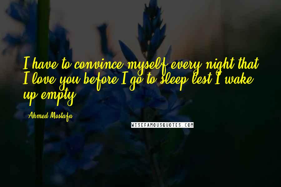 Ahmed Mostafa Quotes: I have to convince myself every night that I love you before I go to sleep lest I wake up empty.