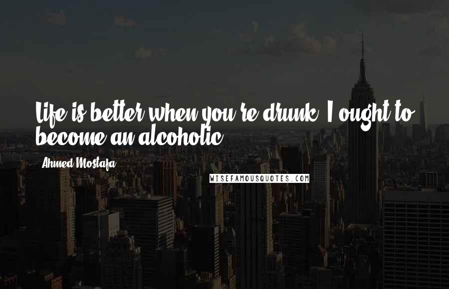 Ahmed Mostafa Quotes: Life is better when you're drunk. I ought to become an alcoholic.