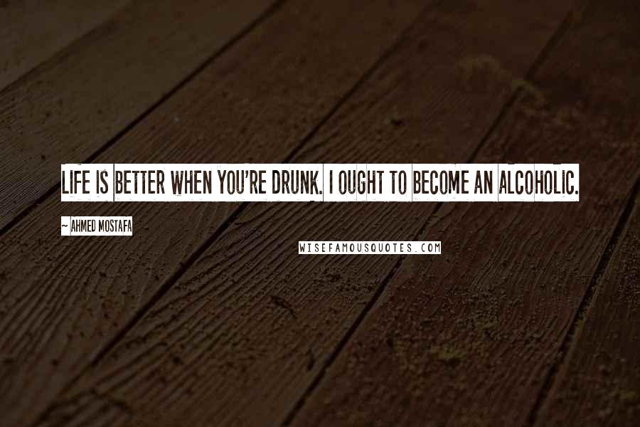 Ahmed Mostafa Quotes: Life is better when you're drunk. I ought to become an alcoholic.