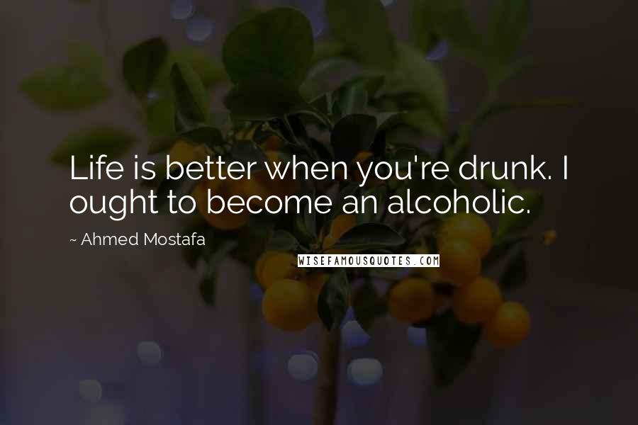 Ahmed Mostafa Quotes: Life is better when you're drunk. I ought to become an alcoholic.