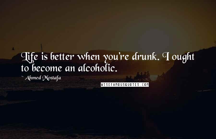 Ahmed Mostafa Quotes: Life is better when you're drunk. I ought to become an alcoholic.