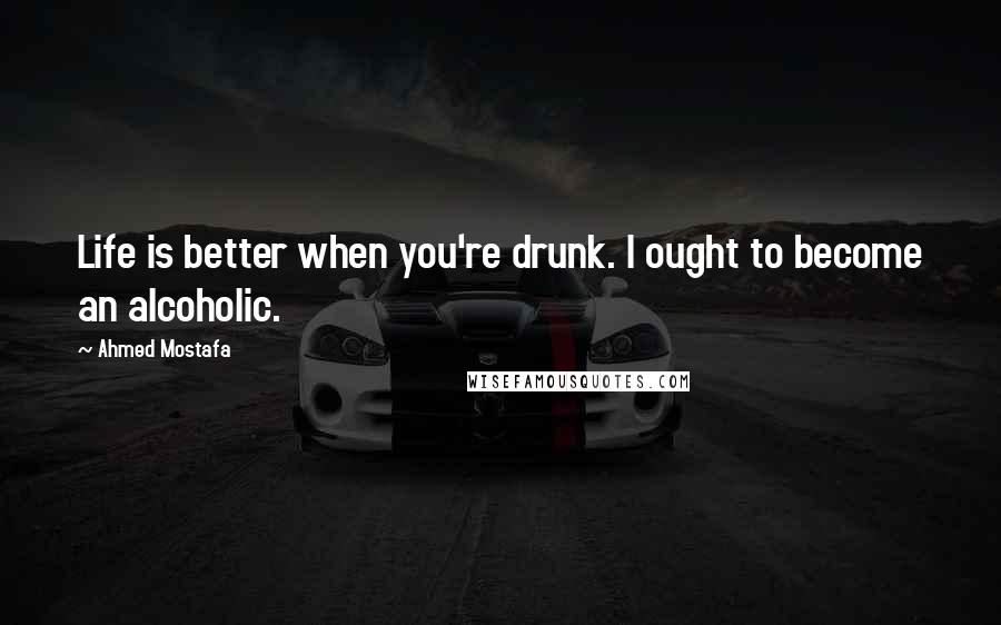 Ahmed Mostafa Quotes: Life is better when you're drunk. I ought to become an alcoholic.