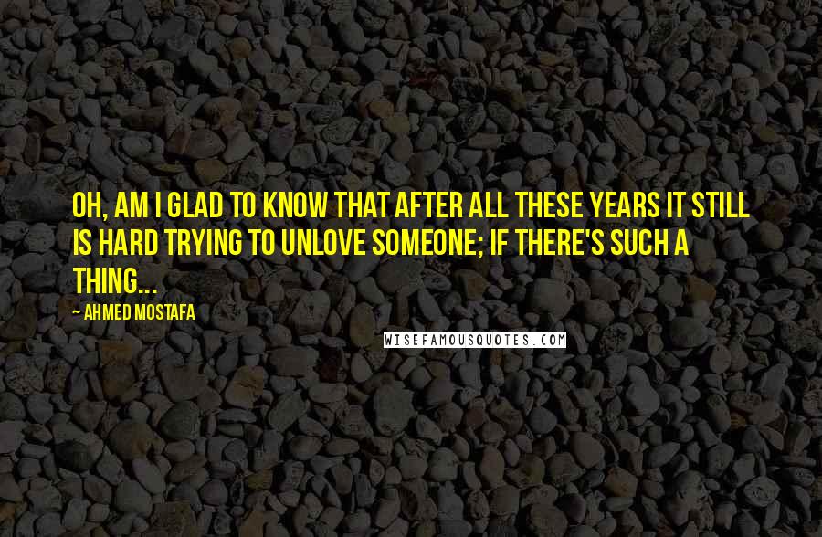 Ahmed Mostafa Quotes: Oh, am I glad to know that after all these years it still is hard trying to unlove someone; if there's such a thing...