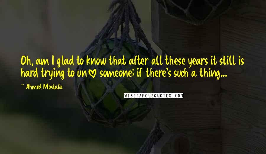 Ahmed Mostafa Quotes: Oh, am I glad to know that after all these years it still is hard trying to unlove someone; if there's such a thing...