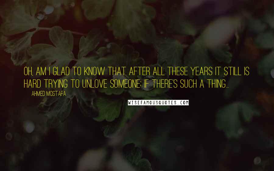 Ahmed Mostafa Quotes: Oh, am I glad to know that after all these years it still is hard trying to unlove someone; if there's such a thing...