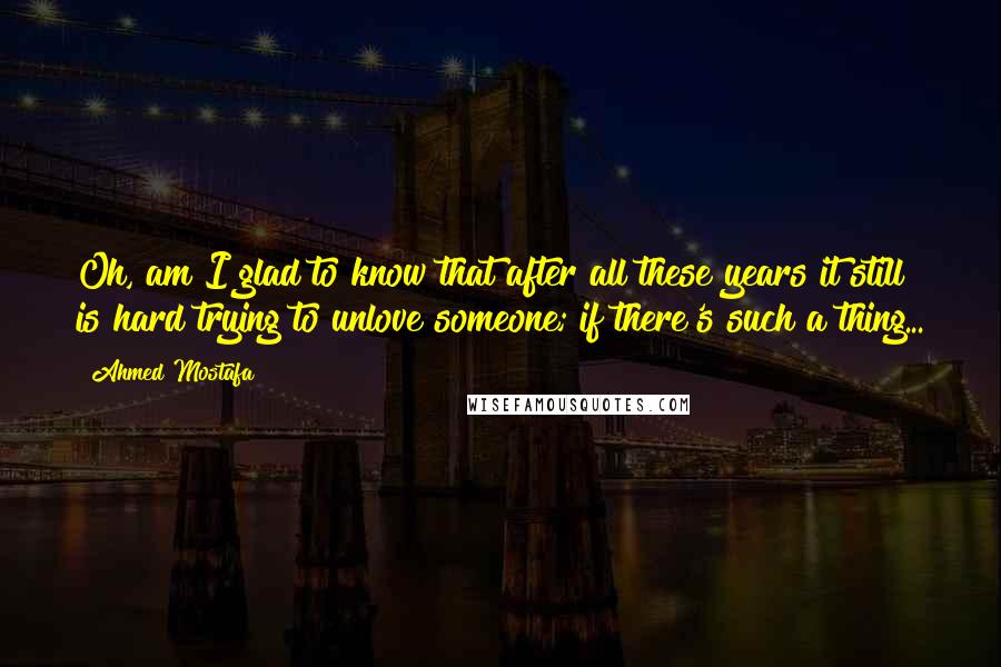 Ahmed Mostafa Quotes: Oh, am I glad to know that after all these years it still is hard trying to unlove someone; if there's such a thing...