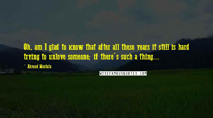 Ahmed Mostafa Quotes: Oh, am I glad to know that after all these years it still is hard trying to unlove someone; if there's such a thing...