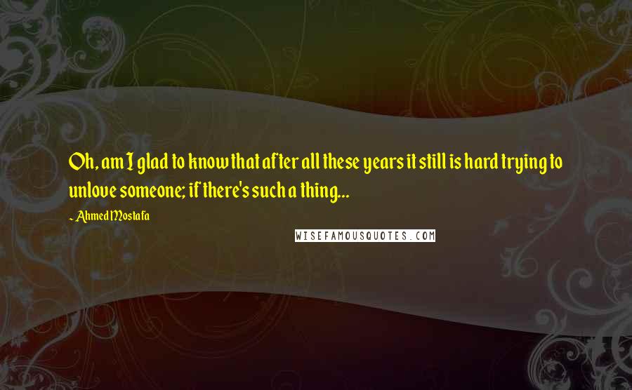 Ahmed Mostafa Quotes: Oh, am I glad to know that after all these years it still is hard trying to unlove someone; if there's such a thing...